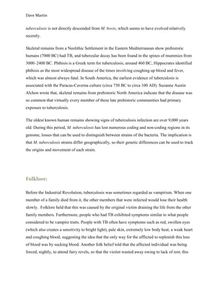 Dave Martin


tuberculosis is not directly descended from M. bovis, which seems to have evolved relatively
recently.

Skeletal remains from a Neolithic Settlement in the Eastern Mediterranean show prehistoric
humans (7000 BC) had TB, and tubercular decay has been found in the spines of mummies from
3000–2400 BC. Phthisis is a Greek term for tuberculosis; around 460 BC, Hippocrates identified
phthisis as the most widespread disease of the times involving coughing up blood and fever,
which was almost always fatal. In South America, the earliest evidence of tuberculosis is
associated with the Paracas-Caverna culture (circa 750 BC to circa 100 AD). Suzanne Austin
Alchon wrote that, skeletal remains from prehistoric North America indicate that the disease was
so common that virtually every member of these late prehistoric communities had primary
exposure to tuberculosis.

The oldest known human remains showing signs of tuberculosis infection are over 9,000 years
old. During this period, M. tuberculosis has lost numerous coding and non-coding regions in its
genome, losses that can be used to distinguish between strains of the bacteria. The implication is
that M. tuberculosis strains differ geographically, so their genetic differences can be used to track
the origins and movement of each strain.




Folklore:

Before the Industrial Revolution, tuberculosis was sometimes regarded as vampirism. When one
member of a family died from it, the other members that were infected would lose their health
slowly. Folklore held that this was caused by the original victim draining the life from the other
family members. Furthermore, people who had TB exhibited symptoms similar to what people
considered to be vampire traits. People with TB often have symptoms such as red, swollen eyes
(which also creates a sensitivity to bright light), pale skin, extremely low body heat, a weak heart
and coughing blood, suggesting the idea that the only way for the afflicted to replenish this loss
of blood was by sucking blood. Another folk belief told that the affected individual was being
forced, nightly, to attend fairy revels, so that the victim wasted away owing to lack of rest; this
 