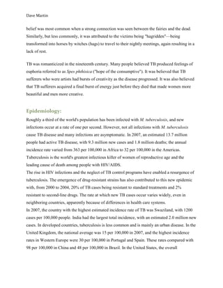 Dave Martin


belief was most common when a strong connection was seen between the fairies and the dead.
Similarly, but less commonly, it was attributed to the victims being "hagridden"—being
transformed into horses by witches (hags) to travel to their nightly meetings, again resulting in a
lack of rest.

TB was romanticized in the nineteenth century. Many people believed TB produced feelings of
euphoria referred to as Spes phthisica ("hope of the consumptive"). It was believed that TB
sufferers who were artists had bursts of creativity as the disease progressed. It was also believed
that TB sufferers acquired a final burst of energy just before they died that made women more
beautiful and men more creative.


Epidemiology:
Roughly a third of the world's population has been infected with M. tuberculosis, and new
infections occur at a rate of one per second. However, not all infections with M. tuberculosis
cause TB disease and many infections are asymptomatic. In 2007, an estimated 13.7 million
people had active TB disease, with 9.3 million new cases and 1.8 million deaths; the annual
incidence rate varied from 363 per 100,000 in Africa to 32 per 100,000 in the Americas.
Tuberculosis is the world's greatest infectious killer of women of reproductive age and the
leading cause of death among people with HIV/AIDS.
The rise in HIV infections and the neglect of TB control programs have enabled a resurgence of
tuberculosis. The emergence of drug-resistant strains has also contributed to this new epidemic
with, from 2000 to 2004, 20% of TB cases being resistant to standard treatments and 2%
resistant to second-line drugs. The rate at which new TB cases occur varies widely, even in
neighboring countries, apparently because of differences in health care systems.
In 2007, the country with the highest estimated incidence rate of TB was Swaziland, with 1200
cases per 100,000 people. India had the largest total incidence, with an estimated 2.0 million new
cases. In developed countries, tuberculosis is less common and is mainly an urban disease. In the
United Kingdom, the national average was 15 per 100,000 in 2007, and the highest incidence
rates in Western Europe were 30 per 100,000 in Portugal and Spain. These rates compared with
98 per 100,000 in China and 48 per 100,000 in Brazil. In the United States, the overall
 