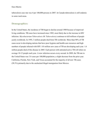 Dave Martin


tuberculosis case rate was 4 per 100,000 persons in 2007. In Canada tuberculosis is still endemic
in some rural areas.


Demographics:

In the United States, the incidence of TB began to decline around 1900 because of improved
living conditions. TB cases have increased since 1985, most likely due to the increase in HIV
infection. Mycobacterium Tuberculosis (M. Tuberculosis) continues to kill millions of people
yearly worldwide. In 1995, 3 million people died from TB worldwide. More than 90% of TB
cases occur in developing nations that have poor hygiene and health-care resources and high
numbers of people infected with HIV. 8.8 million new cases of TB are developing each year. 1.6
million people died of this disease in 2005. Each person with untreated active TB will infect on
average 10-15 people each year. A new infection occurs every second. In 2009, the TB rate in
the United States was 3.8 cases per 100,000 population, a slight decrease from the prior year.
California, Florida, New York, and Texas accounted for the majority of all new TB cases
(50.3%) primarily due to the unchecked illegal immigration from Mexico.
 