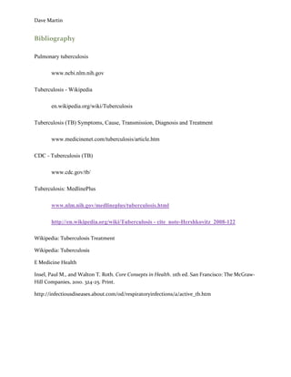 Dave Martin


Bibliography

Pulmonary tuberculosis

       www.ncbi.nlm.nih.gov

Tuberculosis - Wikipedia

       en.wikipedia.org/wiki/Tuberculosis

Tuberculosis (TB) Symptoms, Cause, Transmission, Diagnosis and Treatment

       www.medicinenet.com/tuberculosis/article.htm

CDC - Tuberculosis (TB)

       www.cdc.gov/tb/

Tuberculosis: MedlinePlus

       www.nlm.nih.gov/medlineplus/tuberculosis.html

       http://en.wikipedia.org/wiki/Tuberculosis - cite_note-Hershkovitz_2008-122

Wikipedia: Tuberculosis Treatment

Wikipedia: Tuberculosis

E Medicine Health

Insel, Paul M., and Walton T. Roth. Core Consepts in Health. 11th ed. San Francisco: The McGraw-
Hill Companies, 2010. 324-25. Print.

http://infectiousdiseases.about.com/od/respiratoryinfections/a/active_tb.htm
 