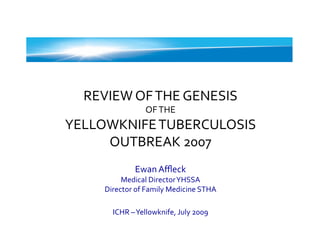 REVIEW	
  OF	
  THE	
  GENESIS	
  	
  
                         OF	
  THE	
  	
  
YELLOWKNIFE	
  TUBERCULOSIS	
  
     OUTBREAK	
  2007	
  
                    Ewan	
  Aﬄeck	
  
            Medical	
  Director	
  YHSSA	
  	
  
       Director	
  of	
  Family	
  Medicine	
  STHA	
  

          ICHR	
  –	
  Yellowknife,	
  July	
  2009	
  
 