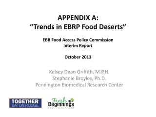 APPENDIX A:
“Trends in EBRP Food Deserts”
EBR Food Access Policy Commission
Interim Report
October 2013
Kelsey Dean Griffith, M.P.H.
Stephanie Broyles, Ph.D.
Pennington Biomedical Research Center
 