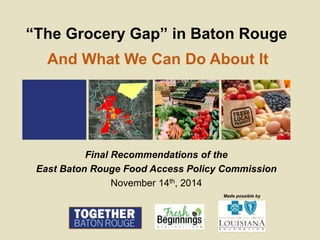 Made possible by
“The Grocery Gap” in Baton Rouge
Final Recommendations of the
East Baton Rouge Food Access Policy Commission
November 14th, 2014
And What We Can Do About It
 
