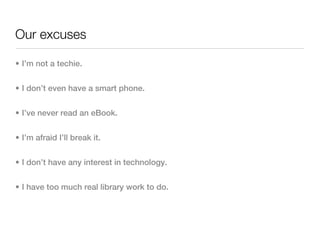 Our excuses

• I’m not a techie.


• I don’t even have a smart phone.


• I’ve never read an eBook.


• I’m afraid I’ll break it.


• I don’t have any interest in technology.


• I have too much real library work to do.
 