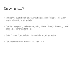 Do we say...?

• I’m sorry, but I didn’t take any art classes in college. I wouldn’t
  know where to start to help.


• Oh, I’m too young to know anything about history. Please go ask
  that older librarian for help.


• I don’t have time to listen to you talk about genealogy.


• Oh! You read that trash! I can’t help you.
 