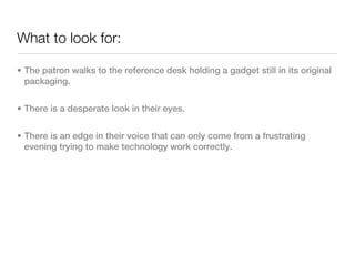 What to look for:

• The patron walks to the reference desk holding a gadget still in its original
  packaging.


• There is a desperate look in their eyes.


• There is an edge in their voice that can only come from a frustrating
  evening trying to make technology work correctly.
 