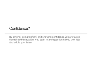 Confidence?

By smiling, being friendly, and showing confidence you are taking
control of the situation. You can’t let the question fill you with fear
and addle your brain.
 