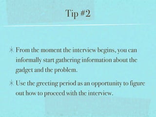 Tip #2


From the moment the interview begins, you can
informally start gathering information about the
gadget and the problem.
Use the greeting period as an opportunity to figure
out how to proceed with the interview.
 