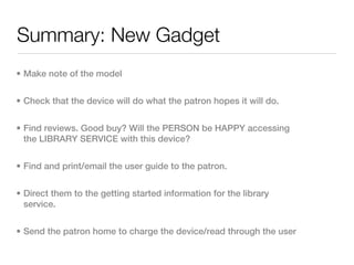 Summary: New Gadget
• Make note of the model


• Check that the device will do what the patron hopes it will do.


• Find reviews. Good buy? Will the PERSON be HAPPY accessing
  the LIBRARY SERVICE with this device?


• Find and print/email the user guide to the patron.


• Direct them to the getting started information for the library
  service.


• Send the patron home to charge the device/read through the user
 