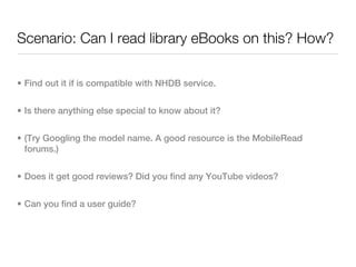 Scenario: Can I read library eBooks on this? How?

• Find out it if is compatible with NHDB service.


• Is there anything else special to know about it?


• (Try Googling the model name. A good resource is the MobileRead
  forums.)


• Does it get good reviews? Did you find any YouTube videos?


• Can you find a user guide?
 