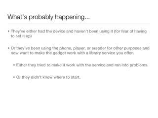What’s probably happening...

• They’ve either had the device and haven’t been using it (for fear of having
  to set it up)


• Or they’ve been using the phone, player, or ereader for other purposes and
  now want to make the gadget work with a library service you offer.


  • Either they tried to make it work with the service and ran into problems.


  • Or they didn’t know where to start.
 