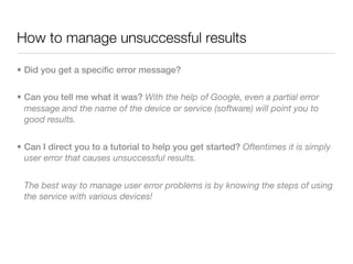 How to manage unsuccessful results

• Did you get a specific error message?


• Can you tell me what it was? With the help of Google, even a partial error
  message and the name of the device or service (software) will point you to
  good results.


• Can I direct you to a tutorial to help you get started? Oftentimes it is simply
  user error that causes unsuccessful results.


 The best way to manage user error problems is by knowing the steps of using
 the service with various devices!
 