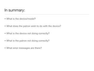 In summary:

• What is the device/model?


• What does the patron wish to do with the device?


• What is the device not doing correctly?


• What is the patron not doing correctly?


• What error messages are there?
 