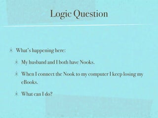 Logic Question


What’s happening here:

  My husband and I both have Nooks.

  When I connect the Nook to my computer I keep losing my
  eBooks.

  What can I do?
 