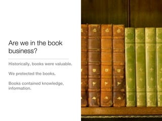 Are we in the book
business?
Historically, books were valuable.

We protected the books.

Books contained knowledge,
information.
 