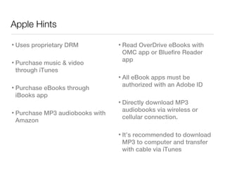 Apple Hints

• Uses proprietary DRM           • Read OverDrive eBooks with
                                   OMC app or Bluefire Reader
• Purchase music & video           app
  through iTunes
                                 • All eBook apps must be
• Purchase eBooks through          authorized with an Adobe ID
  iBooks app
                                 • Directly download MP3
• Purchase MP3 audiobooks with     audiobooks via wireless or
                                   cellular connection.
  Amazon

                                 • It’s recommended to download
                                   MP3 to computer and transfer
                                   with cable via iTunes
 