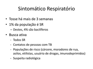 Sintomático Respiratório 
• Tosse há mais de 3 semanas 
• 1% da população é SR 
– Destes, 4% são bacilíferos 
• Busca ativa 
- Todos SR 
- Contatos de pessoas com TB 
- Populações de risco (cárcere, moradores de rua, 
asilos, etilistas, usuário de drogas, imunodeprimidos) 
- Suspeita radiológica 
 
