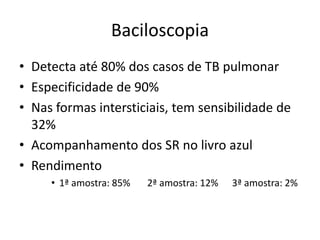 Baciloscopia 
• Detecta até 80% dos casos de TB pulmonar 
• Especificidade de 90% 
• Nas formas intersticiais, tem sensibilidade de 
32% 
• Acompanhamento dos SR no livro azul 
• Rendimento 
• 1ª amostra: 85% 2ª amostra: 12% 3ª amostra: 2% 
 
