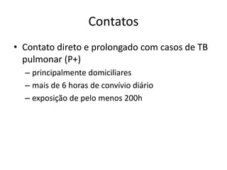 Contatos 
• Contato direto e prolongado com casos de TB 
pulmonar (P+) 
– principalmente domiciliares 
– mais de 6 horas de convívio diário 
– exposição de pelo menos 200h 
 