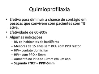 Quimioprofilaxia 
• Efetiva para diminuir a chance de contágio em 
pessoas que convivem com pacientes com TB 
ativa. 
• Efetividade de 60-90% 
• Algumas indicações: 
– RN co-habitantes de bacilíferos 
– Menores de 15 anos sem BCG com PPD reator 
– HIV+ contato domiciliar 
– HIV+ com PPD > 5mm 
– Aumento no PPD de 10mm em um ano 
– Segundo PNCT – PPD>5mm 
 
