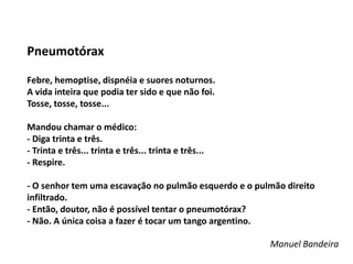 Pneumotórax 
Febre, hemoptise, dispnéia e suores noturnos. 
A vida inteira que podia ter sido e que não foi. 
Tosse, tosse, tosse... 
Mandou chamar o médico: 
- Diga trinta e três. 
- Trinta e três... trinta e três... trinta e três... 
- Respire. 
- O senhor tem uma escavação no pulmão esquerdo e o pulmão direito 
infiltrado. 
- Então, doutor, não é possível tentar o pneumotórax? 
- Não. A única coisa a fazer é tocar um tango argentino. 
Manuel Bandeira 
 