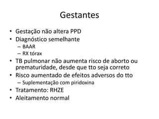 Gestantes 
• Gestação não altera PPD 
• Diagnóstico semelhante 
– BAAR 
– RX tórax 
• TB pulmonar não aumenta risco de aborto ou 
prematuridade, desde que tto seja correto 
• Risco aumentado de efeitos adversos do tto 
– Suplementação com piridoxina 
• Tratamento: RHZE 
• Aleitamento normal 
 
