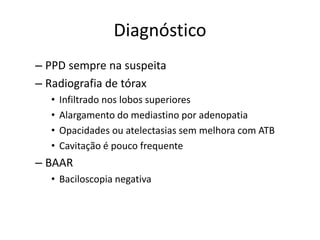 Diagnóstico 
– PPD sempre na suspeita 
– Radiografia de tórax 
• Infiltrado nos lobos superiores 
• Alargamento do mediastino por adenopatia 
• Opacidades ou atelectasias sem melhora com ATB 
• Cavitação é pouco frequente 
– BAAR 
• Baciloscopia negativa 
 