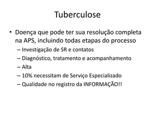 Tuberculose 
• Doença que pode ter sua resolução completa 
na APS, incluindo todas etapas do processo 
– Investigação de SR e contatos 
– Diagnóstico, tratamento e acompanhamento 
– Alta 
– 10% necessitam de Serviço Especializado 
– Qualidade no registro da INFORMAÇÃO!! 
 