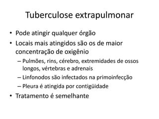 Tuberculose extrapulmonar 
• Pode atingir qualquer órgão 
• Locais mais atingidos são os de maior 
concentração de oxigênio 
– Pulmões, rins, cérebro, extremidades de ossos 
longos, vértebras e adrenais 
– Linfonodos são infectados na primoinfecção 
– Pleura é atingida por contigüidade 
• Tratamento é semelhante 
 