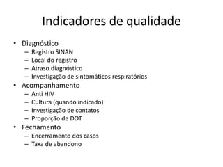 Indicadores de qualidade 
• Diagnóstico 
– Registro SINAN 
– Local do registro 
– Atraso diagnóstico 
– Investigação de sintomáticos respiratórios 
• Acompanhamento 
– Anti HIV 
– Cultura (quando indicado) 
– Investigação de contatos 
– Proporção de DOT 
• Fechamento 
– Encerramento dos casos 
– Taxa de abandono 
 
