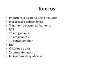 Tópicos 
• Importância da TB no Brasil e mundo 
• Investigação e diagnóstico 
• Tratamento e acompanhamento 
• ILTB 
• TB em gestantes 
• TB em crianças 
• TB extrapulmonar 
• DOT 
• Critérios de alta 
• Sistemas de registro 
• Indicadores de qualidade 
 