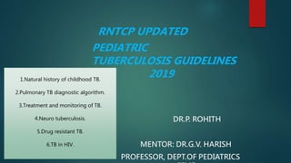 RNTCP UPDATED
PEDIATRIC
TUBERCULOSIS GUIDELINES
2019
DR.P. ROHITH
MENTOR: DR.G.V. HARISH
PROFESSOR, DEPT.OF PEDIATRICS
1.Natural history of childhood TB.
2.Pulmonary TB diagnostic algorithm.
3.Treatment and monitoring of TB.
4.Neuro tuberculosis.
5.Drug resistant TB.
6.TB in HIV.
 