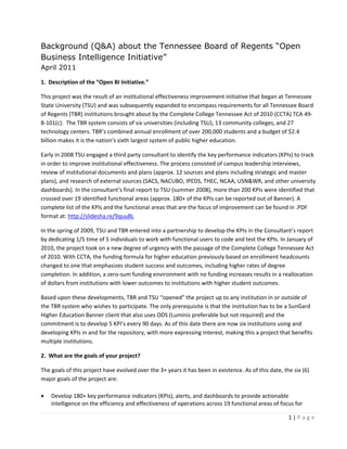 Background (Q&A) about the Tennessee Board of Regents “Open
Business Intelligence Initiative”
April 2011 

1.  Description of the “Open BI Initiative.”  

This project was the result of an institutional effectiveness improvement initiative that began at Tennessee 
State University (TSU) and was subsequently expanded to encompass requirements for all Tennessee Board 
of Regents (TBR) institutions brought about by the Complete College Tennessee Act of 2010 (CCTA) TCA 49‐
8‐101(c).  The TBR system consists of six universities (including TSU), 13 community colleges, and 27 
technology centers. TBR’s combined annual enrollment of over 200,000 students and a budget of $2.4 
billion makes it is the nation's sixth largest system of public higher education.  

Early in 2008 TSU engaged a third party consultant to identify the key performance indicators (KPIs) to track 
in order to improve institutional effectiveness. The process consisted of campus leadership interviews, 
review of institutional documents and plans (approx. 12 sources and plans including strategic and master 
plans), and research of external sources (SACS, NACUBO, IPEDS, THEC, NCAA, USN&WR, and other university 
dashboards). In the consultant’s final report to TSU (summer 2008), more than 200 KPIs were identified that 
crossed over 19 identified functional areas (approx. 180+ of the KPIs can be reported out of Banner). A 
complete list of the KPIs and the functional areas that are the focus of improvement can be found in .PDF 
format at: http://slidesha.re/9quuBL 

In the spring of 2009, TSU and TBR entered into a partnership to develop the KPIs in the Consultant’s report 
by dedicating 1/5 time of 5 individuals to work with functional users to code and test the KPIs. In January of 
2010, the project took on a new degree of urgency with the passage of the Complete College Tennessee Act 
of 2010. With CCTA, the funding formula for higher education previously based on enrollment headcounts 
changed to one that emphasizes student success and outcomes, including higher rates of degree 
completion. In addition, a zero‐sum funding environment with no funding increases results in a reallocation 
of dollars from institutions with lower outcomes to institutions with higher student outcomes. 

Based upon these developments, TBR and TSU “opened” the project up to any institution in or outside of 
the TBR system who wishes to participate. The only prerequisite is that the institution has to be a SunGard 
Higher Education Banner client that also uses ODS (Luminis preferable but not required) and the 
commitment is to develop 5 KPI’s every 90 days. As of this date there are now six institutions using and 
developing KPIs in and for the repository, with more expressing interest, making this a project that benefits 
multiple institutions. 

2.  What are the goals of your project? 

The goals of this project have evolved over the 3+ years it has been in existence. As of this date, the six (6) 
major goals of the project are: 

•   Develop 180+ key performance indicators (KPIs), alerts, and dashboards to provide actionable 
    intelligence on the efficiency and effectiveness of operations across 19 functional areas of focus for 

                                                                                                      1 | P a g e  
 
 