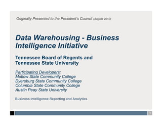 Originally Presented to the President’s Council (August 2010)




Data Warehousing - Business
Intelligence Initiative
Tennessee Board of Regents and
Tennessee State University
Participating Developers:
Motlow State Community College
Dyersburg State Community College
Columbia State Community College
Austin Peay State University

Business Intelligence Reporting and Analytics



                                                                1
 