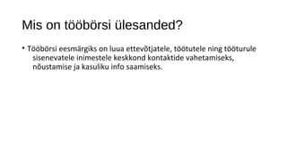 Mis on tööbörsi ülesanded?
• Tööbörsi eesmärgiks on luua ettevõtjatele, töötutele ning tööturule
   sisenevatele inimestele keskkond kontaktide vahetamiseks,
   nõustamise ja kasuliku info saamiseks.
 
