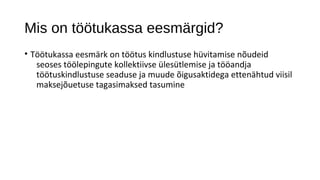 Mis on töötukassa eesmärgid?
• Töötukassa eesmärk on töötus kindlustuse hüvitamise nõudeid
   seoses töölepingute kollektiivse ülesütlemise ja tööandja
   töötuskindlustuse seaduse ja muude õigusaktidega ettenähtud viisil
   maksejõuetuse tagasimaksed tasumine
 