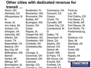 MORE cities with dedicated revenue for transit …Granite City, ILGreat Falls, MTGreensboro, NCGretna, LAHanford, CAHesperia, CAHighland Falls, NYHolland, MIHouston, TXHuntington, WVIndianapolis, INIowa City, IAJackson, MIJacksonville, FLJefferson City, MOKalamazoo, MIKansas City, MOKent, OHLa Mirada, CALaCrosse, WILafayette, INLakeland, FLLancaster, CALansing, MILaredo, TXLargo, MDLas Cruces, NMLawrence, KS Lewisville, TXLexington, KYLivermore, CALogan, UTLompoc, CALong Beach, CALos Angeles, CAMedford, ORMiami, FLMinneapolis, MNMissoula, MTMoline, ILMontebello, CAMonterey, CAMurfreesboro, TNNapa, CANew Orleans, LANew York, NYNorwalk, CAOakland, CAOceanside, CAOlympia, WAOmaha, NEOrange, CAOxnard, CAPeoria, ILPetaluma, CAPhoenix, AZPinole, CAPittsburgh, PAPompano Beach, FLPort Huron, MIPort Washington, WIPorterville, CAPortland, ORProvidence, RIRedondo Beach, CARichland, WARiverside, CARockville, MD