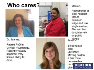 Who cares?Mildred.Receptionist at local hospital. Makes minimum wage and is a single mother.  She and her daughter rely on public transit.Dr. Jeanne.Jessica.Retired PhD in Clinical Psychology. Recently visually impaired. Very limited ability to drive.Student at a local university. Moving next to a bus route because her car is about to give out.