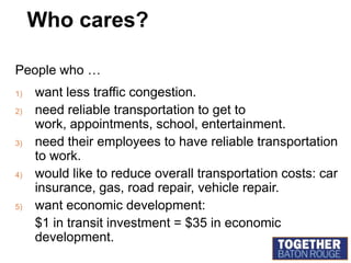 Who cares?People who …want less traffic congestion.need reliable transportation to get to work, appointments, school, entertainment.need their employees to have reliable transportation to work.would like to reduce overall transportation costs: car insurance, gas, road repair, vehicle repair.want economic development:	$1 in transit investment = $35 in economic development.