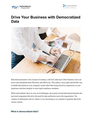 Drive Your Business with Democratized
Data
Data democratization is the concept of creating a self-serve data layer where business users can
access and manipulate data efficiently and effectively. This makes a more agile and flexible way
to handle data based on your company's needs rather than being forced to compromise on user
experience and data integrity to meet rigid compliance mandates.
While each industry faces its own set of challenges, the journey toward data democratization has
universal components that drive the need for data unification across the organization. The
vastness of information and its volume is ever-increasing as we continue to generate data from
various sources.
What is democratized data?
 
