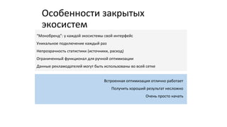 Особенности закрытых
экосистем
“Монобренд”: у каждой экосистемы свой интерфейс
Уникальное подключение каждый раз
Непрозрачность статистики (источники, расход)
Ограниченный функционал для ручной оптимизации
Данные рекламодателей могут быть использованы во всей сетке
Встроенная оптимизация отлично работает
Получить хороший результат несложно
Очень просто начать
 