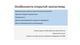 Особенности открытой экосистемы
Фрагментация, десятки самостоятельных решений
Единый стандарт подключения
Прозрачность
Данные рекламодателя никуда не передаются
Много возможностей по оптимизации
Сложно сделать чтобы работало самостоятельно
Надо много учиться
Немного кто имеет доступ к хорошим платформам типа DBM
 