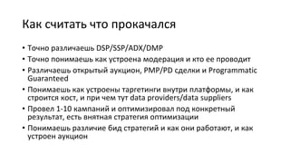 Как считать что прокачался
• Точно различаешь DSP/SSP/ADX/DMP
• Точно понимаешь как устроена модерация и кто ее проводит
• Различаешь открытый аукцион, PMP/PD сделки и Programmatic
Guaranteed
• Понимаешь как устроены таргетинги внутри платформы, и как
строится кост, и при чем тут data providers/data suppliers
• Провел 1-10 кампаний и оптимизировал под конкретный
результат, есть внятная стратегия оптимизации
• Понимаешь различие бид стратегий и как они работают, и как
устроен аукцион
 