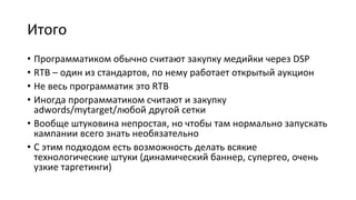 Итого
• Программатиком обычно считают закупку медийки через DSP
• RTB – один из стандартов, по нему работает открытый аукцион
• Не весь программатик это RTB
• Иногда программатиком считают и закупку
adwords/mytarget/любой другой сетки
• Вообще штуковина непростая, но чтобы там нормально запускать
кампании всего знать необязательно
• С этим подходом есть возможность делать всякие
технологические штуки (динамический баннер, супергео, очень
узкие таргетинги)
 