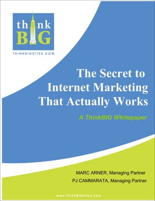 The Secret to
Internet Marketing
That Actually Works
w w w . t h i n k B I G s i t e s . c o m
A ThinkBIG Whitepaper
MARC ARNER, Managing Partner
PJ CAMMARATA, Managing Partner
 