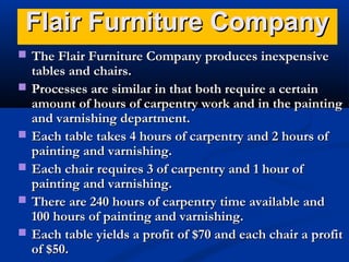 Flair Furniture CompanyFlair Furniture Company
 The Flair Furniture Company produces inexpensiveThe Flair Furniture Company produces inexpensive
tables and chairs.tables and chairs.
 Processes are similar in that both require a certainProcesses are similar in that both require a certain
amount of hours of carpentry work and in the paintingamount of hours of carpentry work and in the painting
and varnishing department.and varnishing department.
 Each table takes 4 hours of carpentry and 2 hours ofEach table takes 4 hours of carpentry and 2 hours of
painting and varnishing.painting and varnishing.
 Each chair requires 3 of carpentry and 1 hour ofEach chair requires 3 of carpentry and 1 hour of
painting and varnishing.painting and varnishing.
 There are 240 hours of carpentry time available andThere are 240 hours of carpentry time available and
100 hours of painting and varnishing.100 hours of painting and varnishing.
 Each table yields a profit of $70 and each chair a profitEach table yields a profit of $70 and each chair a profit
of $50.of $50.
 