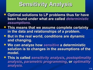 7-79
Sensitivity AnalysisSensitivity Analysis
 Optimal solutions to LP problems thus far haveOptimal solutions to LP problems thus far have
been found under what are calledbeen found under what are called deterministicdeterministic
assumptions.assumptions.
 This means that we assume complete certaintyThis means that we assume complete certainty
in the data and relationships of a problem.in the data and relationships of a problem.
 But in the real world, conditions are dynamicBut in the real world, conditions are dynamic
and changing.and changing.
 We can analyze howWe can analyze how sensitivesensitive a deterministica deterministic
solution is to changes in the assumptions of thesolution is to changes in the assumptions of the
model.model.
 This is calledThis is called sensitivity analysissensitivity analysis,, postoptimalitypostoptimality
analysisanalysis,, parametric programmingparametric programming, or, or optimalityoptimality
analysis.analysis.
 