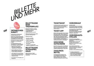 100
101
BILLETTE
UND MEHR
BILLETTKASSE
BEIM
THEATERPLATZ
Montag bis Samstag: 11 – 19 Uhr
Abendkasse: jeweils eine Stunde ­
vor Vorstellungsbeginn
+41 (0)61 295 11 33
billettkasse@theater-basel.ch
Während der Sommerpause gelten
­gesonderte Öffnungszeiten:
Montag bis Freitag
›› 24. Juni – 5. Juli 2019:
telefonisch 14 – 16 Uhr
›› 8. Juli – 12. Juli 2019:
telefonisch 11 – 16 Uhr
›› 15. Juli – 2. August 2019:
geschlossen
›› 5. August – 23. August 2019:
Schalter und telefonisch 11 – 16 Uhr
BILLETTKASSE
SCHAUSPIEL-
HAUS
Steinentorstrasse 7, Basel
Öffnungszeiten: ausschliesslich
Abendkasse
FRÜH­BUCHER­
RABATT
Aktionszeitraum: Mitte August
bis Mitte September 2019
Buchen Sie im Aktionszeitraum Bil-
lette für ausgewählte Vorstellungen
im September und ­Oktober 2019
und profitieren Sie von 30 % Rabatt.
Buchungen sind online, ­telefonisch
und direkt an der Billett­kasse
möglich.
Im Onlineticketshop sind die
­Vorstellungen als «Spezialangebot
für Frühbucher» gekennzeichnet:
›› Wählen Sie Ihren Sitzplatz
und anstelle «Tagespreis» den
­«Sonderpreis für Frühbucher».
›› Danach wählen Sie entweder
­weitere Sitzplätze oder wechseln
zu einer weiteren Vorstellung.
›› Jetzt müssen Sie nur noch bezah-
len und können anschliessend Ihre
Tickets ausdrucken oder auf das
Smartphone laden.
›› Das Angebot ist nicht gültig in der
­Kategorie E.
AKTION!
TICKETSHOP
Im Onlineticketshop können Sie bequem,
schnell und rund um die Uhr Billette
für alle Vorstellungen beziehen und auf
Wunsch zuhause ausdrucken:
theater-basel.ch
TICKET-APP
Mit der Ticket-App haben Sie das ­Theater
Basel immer dabei: Über die App können
Sie direkt bezahlen und Ihre Tickets auf
Ihr Smartphone oder in Ihr iPhone-Wallet
laden. Über einen integrierten Twitter-
Feed (Pushnachrichten) bleiben Sie immer
auf dem Laufenden. Die App steht im
Google Play Store und im App Store zum
kostenlosen Download zur Verfügung.
GESCHENK­
GUTSCHEINE
Gutscheine sind zu einem frei wählbaren
Betrag an der Billettkasse und im Ticket-
shop unter ­theater-basel.ch/gutscheine
erhältlich (Gültigkeitsdauer: zwei Jahre).
ZAHLUNGS­
MITTEL
Als Zahlungsmittel akzeptieren wir
an der Billettkasse Barzahlung, Post­
finance, Mastercard, Visa, Diners,
­American Express, Twint, V Pay, Pro
­Innerstadt und Netzbon (nicht für Abos).
VORVERKAUF
GROSSE BÜHNE
Der Vorverkauf für alle Vorstellungen
auf der Grossen Bühne in der Saison
2019 / 2020 beginnt Mitte August 2019.
SCHAUSPIELHAUS, KLEINE BÜHNE
UND ANDERE SPIELORTE
Der Vorverkauf beginnt in der ­Regel
­jeweils am 1. eines Monats für den
­kompletten Folgemonat.
VORVERKAUFS-
STELLEN
Gemeindeverwaltung Riehen
(Kundenzentrum, Wettsteinstrasse 1,
4125 Riehen)
Montag, Dienstag, Donnerstag:
8 – 12 Uhr und 14 – 16.30 Uhr
Mittwoch: 8 – 12 Uhr und 14 – 18 Uhr
Freitag: 8 – 15 Uhr
Kantonsbibliothek Baselland
(Emma Herwegh-Platz 4, 4410 Liestal)
Dienstag bis Freitag: 9 – 18.30 Uhr
Samstag: 9 – 16 Uhr
Sonntag: 9 – 16 Uhr (Oktober bis April)
Es gelten die Allgemeinen
­Geschäftsbedingungen des Theater
Basel, die Sie an der ­Billettkasse
oder auf der Website einsehen
können: theater-basel.ch/agb
 