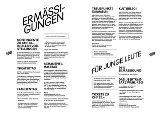 108
109
ERMÄSSI­
GUNGEN
KONTINGENTE
ZU CHF 30.–
IN ALLEN VOR-
STELLUNGEN
In allen Vorstellungen auf der Grossen
Bühne, im Schauspielhaus und auf der
Kleinen Bühne können Sie bereits im
Vorverkauf Plätze für CHF 30.– buchen
(begrenztes Kontingent).
Tickets zu CHF 30.– sind nicht mit
­anderen Rabatten kombinierbar.
THEATERTAG
CHF 30.– auf allen Plätzen (Schauspiel-
haus, Kleine Bühne)
1 x im Monat ist Theatertag! An diesem
Tag bezahlen Sie nur CHF 30.– auf
allen Plätzen in allen Platzkategorien.
Den aktuellen Theatertag finden Sie im
Monatsspielplan und online unter:
theater-basel.ch/news
FAMILIENTAG
1 x im Monat ist Familientag! An diesem
Tag geht die ganze Familie besonders
günstig ins Theater.
›› Bis zu vier Kinder (unter 14 Jahre)
­kostenlos
›› In Begleitung eines Erwachsenen:
CHF 99.– auf der Grossen Bühne
CHF 29.– im Schauspielhaus und
auf der Kleinen Bühne
›› In Begleitung zweier Erwachsener:
CHF 198.– auf der Grossen Bühne
CHF 58.– im Schauspielhaus und auf
der Kleinen Bühne
›› Es gilt freie Platzwahl
Das Familienpaket ist an der Billettkasse
und online im Ticketshop (unter ­«Weitere
Produkte») erhältlich. Den ­aktuellen
Familien­tag finden Sie online unter
«News».
SCHAUSPIEL-
HALBTAX
INS SCHAUSPIEL ZUM HALBEN PREIS!
Für nur CHF 99.– pro Kalenderjahr erhal-
ten Sie auf alle Schauspielproduktionen
50 % Rabatt. Das Schauspielhalbtax
gilt für alle Schauspielvorstellungen
im Repertoire des Theater Basel (inkl.
Premieren).
ZU ZWEIT DOPPELT PROFITIEREN
Mit der Partnerkarte für nur weitere
CHF 77.– pro Kalenderjahr können Sie
eine Begleitung mit ins Schauspiel neh-
men und erhalten ein weiteres Billett
zum halben Preis.
PREISE
Schauspielhalbtax: CHF 99.–
Schauspielhalbtax Partner: CHF 176.–
Das Schauspielhalbtax gilt ab Kauf­datum
für ein Jahr und ist personalisiert.
Mit der Partnerkarte können Sie bei
­jedem Vorstellungsbesuch neu entschei-
den, wen Sie mit ins Theater nehmen
möchten.
theater-basel.ch/ermaessigungen
TREUEPUNKTE
SAMMELN
IHRE TREUE ZAHLT SICH AUS!
Mit dem kostenlosen Treueprogramm
profitieren Sie bei jedem Billettkauf:
Pro CHF 100.– werden Ihrem persönlichen
Konto zwei Punkte gutgeschrieben, für
die Sie per Ende Januar ein ­Guthaben
erhalten. Jeder Punkt ist CHF 1.– wert.
Nehmen Sie ausserdem zu Ihrem 12. Vor-
stellungsbesuch eine ­Begleitperson
kostenlos mit ins Theater!
Am Treueprogramm kann jeder Theater­
besucher teilnehmen: Abonnent_innen,
Halbtaxinhaber_innen und Gelegen-
heitsbesucher_innen. Teilen Sie uns Ihre
E-Mail-Adresse mit und freuen Sie sich
mindestens einmal im Monat über Aktio-
nen und weitere Überraschungen.
Anmeldung:
theater-basel.ch/treueprogramm
oder an der Billettkasse
KULTURLEGI
Auch 2018 hatte das Theater Basel vor
Weihnachten wieder die Türen seines
Adventskalenders geöffnet. Da dieses
Programm kostenlos angeboten ­wurde,
gab es wie in den Jahren zuvor einen
Spendenaufruf.
Mit den gesammelten Spenden kann den
Inhaber_innen der KulturLegi der Caritas
beider Basel der kostenlose ­Eintritt zu
Vorstellungen des Theater ­Basel ermög-
licht werden (die Freikarten sind zwei
Wochen im Voraus an der Billettkasse
erhältlich; ausgenommen sind Premieren,
Gastspiele und Sonderveranstaltungen).
Wenn das Kontingent ausgeschöpft ist,
gibt es wie zuvor ermässigte Billette zu
CHF 20.– bis 25.– an der Billettkasse.
Weitere Informationen
entnehmen Sie der Website:
theater-basel.ch/treueprogramm
FÜR JUNGE LEUTE
TICKETS ZU
CHF 22.–
In jeder 2. Vorstellung, also in der
­Vorstellung nach der Premiere, können
Tickets für CHF 22.– bezogen werden.
Diese sind im Ticketshop oder an der
Billettkasse erhältlich.
50 %
ERMÄSSIGUNG
Im Vorverkauf auf allen Plätzen!
DAS ÜBERTRAG-
BARE WAHL-ABO
7 x ins Theater für je CHF 22.–
Komplettpreis: CHF 154.–
›› Gemeinsam mit Freunden oder 7 x ­allein
ins Theater mit dem übertrag­baren
Wahl-Abo
›› Im Vorverkauf für alle Plätze in allen
Kategorien einlösbar, bei Premieren eine
Stunde vor Vorstellungsbeginn an der
Abendkasse
Onlinebuchung:
theater-basel.ch/studierende
oder im Ticketshop (Topangebote)
Für Schüler_innen, Studierende und
Auszubildende bis 30 Jahre.
Alle Angebote gelten gegen Vor-
lage des Berechtigungsausweises
für die Repertoirevorstellungen in
Oper, Schauspiel und Ballett.
 