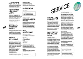 110
111
LAST MINUTE
Last-Minute-Tickets sind eine Stunde vor
Vorstellungsbeginn an der Abendkasse
erhältlich. Grosse Bühne: CHF 25.–
Schauspielhaus / Kleine Bühne: CHF 20.–
NEWSLETTER
FÜR JUNGE
LEUTE
Immer up to date mit dem Newsletter
für junge Leute. Der Newsletter wird
ein- bis zweimal im Monat verschickt und
informiert über spezielle Angebote wie
z. B. Probenbesuche, Gewinnspiele oder
Veranstaltungen in der Monkey Bar.
Anmeldung unter theater-basel.ch/
newsletter oder per E-Mail:
kommunikation@theater-basel.ch
FÜR KINDER
SPEZIELLES
STÜCK FÜR
KINDER
«Schellen-Ursli» (ab 6 Jahren; Premieren-
ankündigung auf Seite 64)
Der Theaterverein Basel schenkt allen
Kindern und Jugendlichen bis 12 Jahre
einen Eintritt in «Schellen-Ursli». Schul-
vorstellungen sind davon ausgenommen.
KINDER­
BETREUUNG
Paralleltheater für Kinder ab 4 Jahren
Während Sie am Sonntag Ihren Theater-
besuch geniessen, können Ihre Kinder in
zeitgleich stattfindenden theaterpädago-
gischen Workshops spielerisch mehr über
die Welt von Oper, Schauspiel und Ballett
erfahren. Parallel zu den Aufführungen,
jeweils SO ab 16 Uhr:
13.10.2019 «Andersens Erzählungen»
3.11.2019 «Il barbiere di Siviglia»
26.1.2020 «Le nozze di Figaro»
16.2.2020 «La Bohème»
22.3.2020 «Cow»
26.4.2020 «Peter Grimes»
Die Teilnahme ist kostenlos. Anmeldung
bis fünf Tage vor der Vorstellung.
Anmeldung per E-Mail:
billettkasse@theater-basel.ch
Auf Initiative und mit freundlicher
Unterstützung des Theaterverein Basel.
FAMILIENTAG
Siehe Seite 108
FÜR SCHULKLASSEN
SCHULKLASSEN­
PREISE
Schulklassen (ab 10 Personen) bezahlen
pro Person und pro Billett in der Regel
folgende Preise:
Grosse Bühne: CHF 20.–
Schauspielhaus / Kleine Bühne: CHF 10.–
Das Angebot gilt für alle Schulformen.
Pro 10 Schüler_innen erhält eine Begleit-
person den Eintritt gratis.
DAS
SCHÜLERABO
Empfohlen ab 12 Jahren
7 Vorstellungen ab CHF 120.–
(5 x Grosse Bühne, 2 x Schauspielhaus)
DIE STÜCKE
«Andersens Erzählungen»
«Das grosse Heft»
«Il barbiere di Siviglia»
«Cow»
«Der Gehülfe»
«Graf Öderland»
«Peter Grimes»
Die Kontaktschüler_innen erhalten ab
10 Schüler_ innen ein Gratisabonnement.
Betreut eine Lehrperson die Gruppe,
bezahlt diese ebenfalls CHF 120.– und
kann ein weiteres Abonnement zu diesem
Preis erwerben.
KONTAKT
Organisatorische Fragen und Buchung:
Billettkasse: +41 (0)61 295 11 32
schule@theater-basel.ch
 
Onlinebuchung:
theater-basel.ch/schuelerabo
Aktuelle Informationen zu den
­Angeboten für Familien online
unter: theater-basel.ch/familien
Information und Anmeldung:
Billettkasse: +41 (0)61 295 11 33
billettkasse@theater-basel.ch
Personen mit einem IV-Ausweis
und ihre unterstützende Assistenz-
person erhalten 50 % Ermässigung.
SERVICE
KULTUR
INKLUSIV
Als grösstes Dreispartenhaus der
Schweiz – und als neuer Labelträger
«Kultur inklusiv» von Pro Infirmis –
schafft das Theater Basel vermehrt
Zugänge für Menschen mit körperlichen
und / oder kognitiven Beeinträchtigungen
und ermöglicht somit eine stärkere Teil-
habe an Oper, Schauspiel und Ballett.
KONTAKT
Belinda Schweizer: +41 (0)61 295 14 36
b.schweizer@theater-basel.ch
BARRIEREFREI
INS THEATER
BASEL
FÜR MENSCHEN MIT
MOBILITÄTSBEHINDERUNG
Alle Spielstätten des Theater Basel sind
rollstuhlgängig. Die Zugänge zur Grossen
Bühne und zum Schauspielhaus sind
ebenerdig. Um zur Kleinen Bühne zu
gelangen, melden Sie sich bitte einfach
beim Infodesk im Foyer. Dort begleitet
Sie gerne ein_e Mitarbeiter_in mit dem
internen Lift zur Kleinen Bühne.
Auf der Estrade / Grosse Bühne gibt
es zehn komfortable Rollstuhlplätze.
Das Schauspielhaus verfügt über zwei
Rollstuhlplätze im Parkett (7. Reihe).
Die Kleine Bühne verfügt über einen
Rollstuhlplatz auf dem Balkon. Rollstuhl-
gängige Toiletten sind ebenfalls in allen
Spielstätten vorhanden.
Sollten Sie einen Elektrorollstuhl fahren,
melden Sie sich bitte vorab an der Bil-
lettkasse, damit Sie eine bestmögliche
Platzierung erhalten.
FÜR GEHÖR­LOSE UND
GEHÖR­BEHINDERTE MENSCHEN
Alle Bühnen des Theater Basel sind mit
einer FM-Höranlage (Funk) ausgestattet.
Weitere Informationen erhalten Sie am
Infodesk im Foyer. Dort stehen Ihnen bei
Bedarf Hörhilfen (Kinnbügel- oder Uni-
versalempfänger) zur Verfügung. Online
können Sie sich die Anleitung zur Hör-
anlage im Theater Basel unter
theater-basel.ch/handicap herunterladen.
Ausgewählte Vorstellungen und voraus-
gehende Einführungen werden in die
Deutschschweizer Gebärdensprache
(DSGS) übersetzt. Geeignete Plätze mit
guter Sicht auf die Gebärdensprachver-
dolmetschenden können an der Billett-
kasse mit dem Hinweis «inklusiv» reser-
viert werden. In der Saison 2019 / 2020
wird die Inszenierung «Der Gehülfe» mit
Verdolmetschung in Gebärdensprache zu
sehen sein.
FÜR BLINDE UND
SEHBEHINDERTE MENSCHEN
Ausgewählte Vorstellungen der Oper
«La Bohème» werden mit Live-Audio-
deskription für sehbeeinträchtigte und
blinde Menschen angeboten, bei der
über Kopfhörer präzise Beschreibungen
vom Handlungsgeschehen auf der Bühne
sowie Erläuterungen zu Bühnen- und
Kostümbild vermittelt werden – ohne den
Musikgenuss zu stören.
Vorstellungsdaten «La Bohème» mit
Live-Audiodeskription:
MI 18.12.2019, SO 12.1.2020, SO 16.2.2020
Die regulären Stückeinführungen eine
halbe Stunde vor Vorstellungsbeginn
sind an diesen Daten um taktile Elemente
ergänzt.
Alle Informationen
zu unserem inklusiven
Angebot finden Sie
auch online unter:
theater-basel/
kulturinklusiv
 